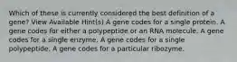 Which of these is currently considered the best definition of a gene? View Available Hint(s) A gene codes for a single protein. A gene codes for either a polypeptide or an RNA molecule. A gene codes for a single enzyme. A gene codes for a single polypeptide. A gene codes for a particular ribozyme.