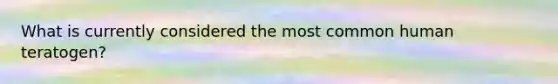 What is currently considered the most common human teratogen?