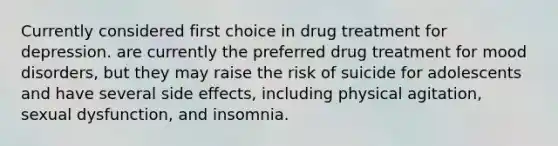 Currently considered first choice in drug treatment for depression. are currently the preferred drug treatment for mood disorders, but they may raise the risk of suicide for adolescents and have several side effects, including physical agitation, sexual dysfunction, and insomnia.