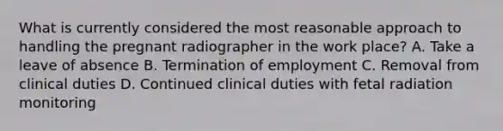 What is currently considered the most reasonable approach to handling the pregnant radiographer in the work place? A. Take a leave of absence B. Termination of employment C. Removal from clinical duties D. Continued clinical duties with fetal radiation monitoring