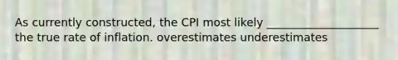 As currently constructed, the CPI most likely ____________________ the true rate of inflation. overestimates underestimates