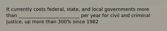 It currently costs federal, state, and local governments more than __________________________ per year for civil and criminal justice, up more than 300% since 1982