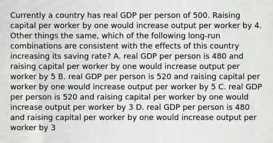 Currently a country has real GDP per person of 500. Raising capital per worker by one would increase output per worker by 4. Other things the same, which of the following long-run combinations are consistent with the effects of this country increasing its saving rate? A. real GDP per person is 480 and raising capital per worker by one would increase output per worker by 5 B. real GDP per person is 520 and raising capital per worker by one would increase output per worker by 5 C. real GDP per person is 520 and raising capital per worker by one would increase output per worker by 3 D. real GDP per person is 480 and raising capital per worker by one would increase output per worker by 3