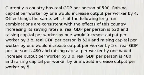 Currently a country has real GDP per person of 500. Raising capital per worker by one would increase output per worker by 4. Other things the same, which of the following long-run combinations are consistent with the effects of this country increasing its saving rate? a. real GDP per person is 520 and raising capital per worker by one would increase output per worker by 3 b. real GDP per person is 520 and raising capital per worker by one would increase output per worker by 5 c. real GDP per person is 480 and raising capital per worker by one would increase output per worker by 3 d. real GDP per person is 480 and raising capital per worker by one would increase output per worker by 5