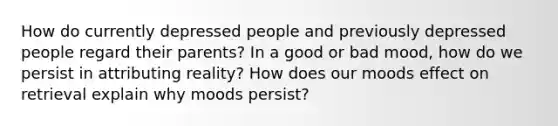 How do currently depressed people and previously depressed people regard their parents? In a good or bad mood, how do we persist in attributing reality? How does our moods effect on retrieval explain why moods persist?