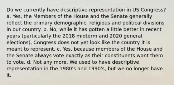 Do we currently have descriptive representation in US Congress? a. Yes, the Members of the House and the Senate generally reflect the primary demographic, religious and political divisions in our country. b. No, while it has gotten a little better in recent years (particularly the 2018 midterm and 2020 general elections), Congress does not yet look like the country it is meant to represent. c. Yes, because members of the House and the Senate always vote exactly as their constituents want them to vote. d. Not any more. We used to have descriptive representation in the 1980's and 1990's, but we no longer have it.