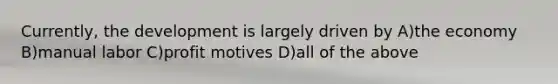 Currently, the development is largely driven by A)the economy B)manual labor C)profit motives D)all of the above