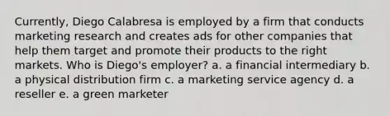 Currently, Diego Calabresa is employed by a firm that conducts marketing research and creates ads for other companies that help them target and promote their products to the right markets. Who is Diego's employer? a. a financial intermediary b. a physical distribution firm c. a marketing service agency d. a reseller e. a green marketer