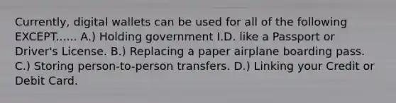 Currently, digital wallets can be used for all of the following EXCEPT...... A.) Holding government I.D. like a Passport or Driver's License. B.) Replacing a paper airplane boarding pass. C.) Storing person-to-person transfers. D.) Linking your Credit or Debit Card.