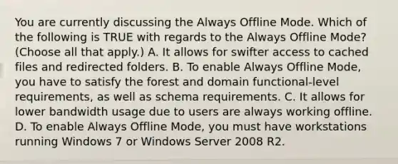 You are currently discussing the Always Offline Mode. Which of the following is TRUE with regards to the Always Offline Mode? (Choose all that apply.) A. It allows for swifter access to cached files and redirected folders. B. To enable Always Offline Mode, you have to satisfy the forest and domain functional-level requirements, as well as schema requirements. C. It allows for lower bandwidth usage due to users are always working offline. D. To enable Always Offline Mode, you must have workstations running Windows 7 or Windows Server 2008 R2.