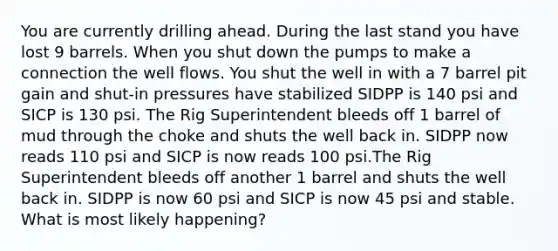 You are currently drilling ahead. During the last stand you have lost 9 barrels. When you shut down the pumps to make a connection the well flows. You shut the well in with a 7 barrel pit gain and shut-in pressures have stabilized SIDPP is 140 psi and SICP is 130 psi. The Rig Superintendent bleeds off 1 barrel of mud through the choke and shuts the well back in. SIDPP now reads 110 psi and SICP is now reads 100 psi.The Rig Superintendent bleeds off another 1 barrel and shuts the well back in. SIDPP is now 60 psi and SICP is now 45 psi and stable. What is most likely happening?