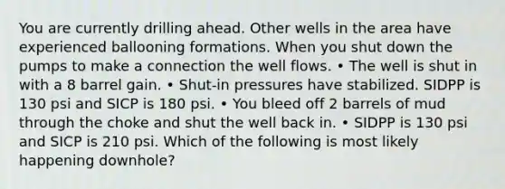 You are currently drilling ahead. Other wells in the area have experienced ballooning formations. When you shut down the pumps to make a connection the well flows. • The well is shut in with a 8 barrel gain. • Shut-in pressures have stabilized. SIDPP is 130 psi and SICP is 180 psi. • You bleed off 2 barrels of mud through the choke and shut the well back in. • SIDPP is 130 psi and SICP is 210 psi. Which of the following is most likely happening downhole?