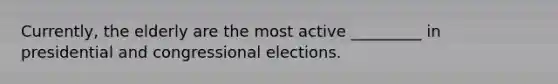 Currently, the elderly are the most active _________ in presidential and congressional elections.