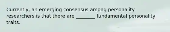 Currently, an emerging consensus among personality researchers is that there are ________ fundamental personality traits.