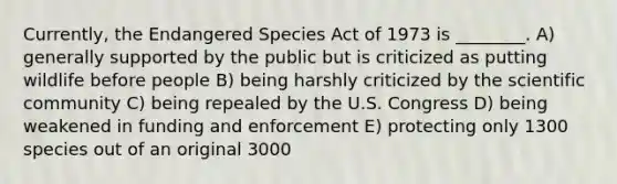 Currently, the Endangered Species Act of 1973 is ________. A) generally supported by the public but is criticized as putting wildlife before people B) being harshly criticized by the scientific community C) being repealed by the U.S. Congress D) being weakened in funding and enforcement E) protecting only 1300 species out of an original 3000