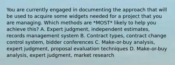 You are currently engaged in documenting the approach that will be used to acquire some widgets needed for a project that you are managing. Which methods are *MOST* likely to help you achieve this? A. Expert judgment, independent estimates, records management system B. Contract types, contract change control system, bidder conferences C. Make-or-buy analysis, expert judgment, proposal evaluation techniques D. Make-or-buy analysis, expert judgment, market research