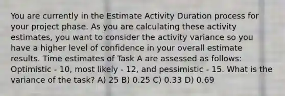 You are currently in the Estimate Activity Duration process for your project phase. As you are calculating these activity estimates, you want to consider the activity variance so you have a higher level of confidence in your overall estimate results. Time estimates of Task A are assessed as follows: Optimistic - 10, most likely - 12, and pessimistic - 15. What is the variance of the task? A) 25 B) 0.25 C) 0.33 D) 0.69