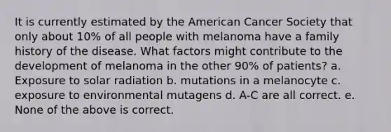 It is currently estimated by the American Cancer Society that only about 10% of all people with melanoma have a family history of the disease. What factors might contribute to the development of melanoma in the other 90% of patients? a. Exposure to <a href='https://www.questionai.com/knowledge/kr1ksgm4Kk-solar-radiation' class='anchor-knowledge'>solar radiation</a> b. mutations in a melanocyte c. exposure to environmental mutagens d. A-C are all correct. e. None of the above is correct.