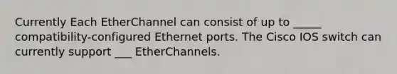 Currently Each EtherChannel can consist of up to _____ compatibility-configured Ethernet ports. The Cisco IOS switch can currently support ___ EtherChannels.