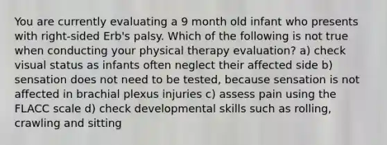 You are currently evaluating a 9 month old infant who presents with right-sided Erb's palsy. Which of the following is not true when conducting your physical therapy evaluation? a) check visual status as infants often neglect their affected side b) sensation does not need to be tested, because sensation is not affected in brachial plexus injuries c) assess pain using the FLACC scale d) check developmental skills such as rolling, crawling and sitting