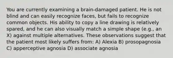 You are currently examining a brain-damaged patient. He is not blind and can easily recognize faces, but fails to recognize common objects. His ability to copy a line drawing is relatively spared, and he can also visually match a simple shape (e.g., an X) against multiple alternatives. These observations suggest that the patient most likely suffers from: A) Alexia B) prosopagnosia C) apperceptive agnosia D) associate agnosia