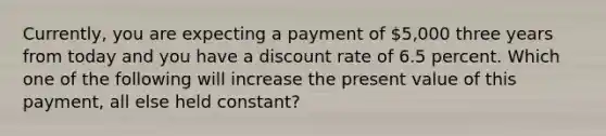 Currently, you are expecting a payment of 5,000 three years from today and you have a discount rate of 6.5 percent. Which one of the following will increase the present value of this payment, all else held constant?