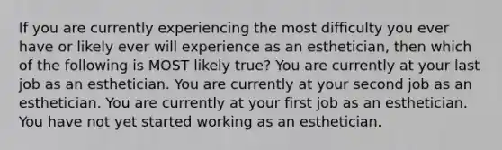 If you are currently experiencing the most difficulty you ever have or likely ever will experience as an esthetician, then which of the following is MOST likely true? You are currently at your last job as an esthetician. You are currently at your second job as an esthetician. You are currently at your first job as an esthetician. You have not yet started working as an esthetician.