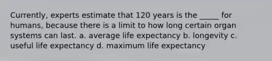 Currently, experts estimate that 120 years is the _____ for humans, because there is a limit to how long certain organ systems can last. ​a. average life expectancy ​b. longevity ​c. useful life expectancy d. ​maximum life expectancy