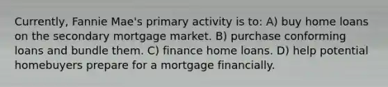 Currently, Fannie Mae's primary activity is to: A) buy home loans on the secondary mortgage market. B) purchase conforming loans and bundle them. C) finance home loans. D) help potential homebuyers prepare for a mortgage financially.