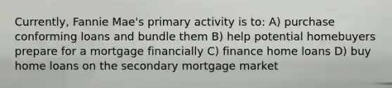 Currently, Fannie Mae's primary activity is to: A) purchase conforming loans and bundle them B) help potential homebuyers prepare for a mortgage financially C) finance home loans D) buy home loans on the secondary mortgage market