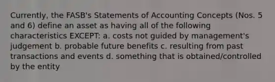 Currently, the FASB's Statements of Accounting Concepts (Nos. 5 and 6) define an asset as having all of the following characteristics EXCEPT: a. costs not guided by management's judgement b. probable future benefits c. resulting from past transactions and events d. something that is obtained/controlled by the entity