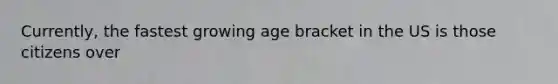 Currently, the fastest growing age bracket in the US is those citizens over