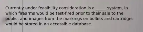 Currently under feasibility consideration is a _____ system, in which firearms would be test-fired prior to their sale to the public, and images from the markings on bullets and cartridges would be stored in an accessible database.