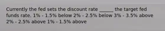 Currently the fed sets the discount rate ______ the target fed funds rate. 1% - 1.5% below 2% - 2.5% below 3% - 3.5% above 2% - 2.5% above 1% - 1.5% above