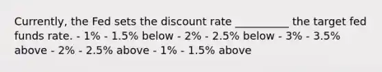 Currently, the Fed sets the discount rate __________ the target fed funds rate. - 1% - 1.5% below - 2% - 2.5% below - 3% - 3.5% above - 2% - 2.5% above - 1% - 1.5% above