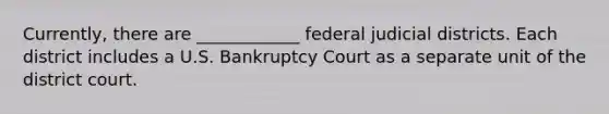 Currently, there are ____________ federal judicial districts. Each district includes a U.S. Bankruptcy Court as a separate unit of the district court.