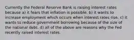 Currently the Federal Reserve Bank is raising interest rates because a) it fears that inflation is possible. b) it wants to increase employment which occurs when interest rates rise. c) it wants to reduce government borrowing because of the size of the national debt. d) all of the above are reasons why the Fed recently raised interest rates.