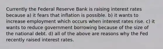 Currently the Federal Reserve Bank is raising interest rates because a) it fears that inflation is possible. b) it wants to increase employment which occurs when interest rates rise. c) it wants to reduce government borrowing because of the size of the national debt. d) all of the above are reasons why the Fed recently raised interest rates.