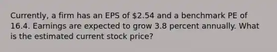 Currently, a firm has an EPS of 2.54 and a benchmark PE of 16.4. Earnings are expected to grow 3.8 percent annually. What is the estimated current stock price?