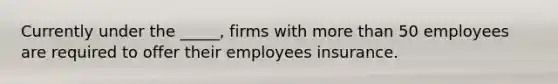 Currently under the _____, firms with more than 50 employees are required to offer their employees insurance.