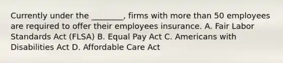 Currently under the ________, firms with more than 50 employees are required to offer their employees insurance. A. Fair Labor Standards Act (FLSA) B. Equal Pay Act C. Americans with Disabilities Act D. Affordable Care Act