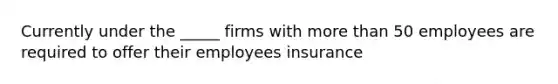 Currently under the _____ firms with more than 50 employees are required to offer their employees insurance