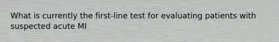 What is currently the first-line test for evaluating patients with suspected acute MI