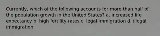 Currently, which of the following accounts for more than half of the population growth in the United States? a. increased life expectancy b. high fertility rates c. legal immigration d. illegal immigration