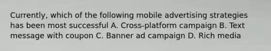 Currently, which of the following mobile advertising strategies has been most successful A. Cross-platform campaign B. Text message with coupon C. Banner ad campaign D. Rich media