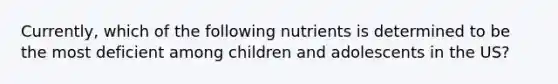 Currently, which of the following nutrients is determined to be the most deficient among children and adolescents in the US?