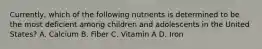 Currently, which of the following nutrients is determined to be the most deficient among children and adolescents in the United States? A. Calcium B. Fiber C. Vitamin A D. Iron