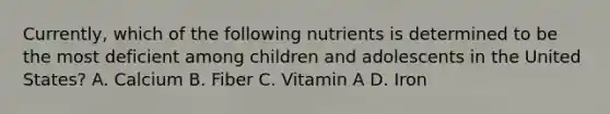 Currently, which of the following nutrients is determined to be the most deficient among children and adolescents in the United States? A. Calcium B. Fiber C. Vitamin A D. Iron