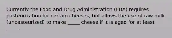 Currently the Food and Drug Administration (FDA) requires pasteurization for certain cheeses, but allows the use of raw milk (unpasteurized) to make _____ cheese if it is aged for at least _____.