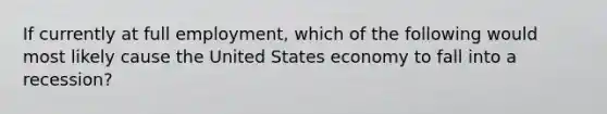 If currently at full employment, which of the following would most likely cause the United States economy to fall into a recession?